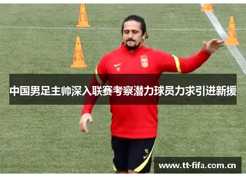 中国男足主帅深入联赛考察潜力球员力求引进新援 中国男足主帅深入联赛考察潜力球员力求引进新援